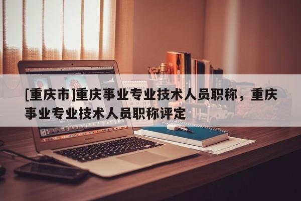 [重慶市]重慶事業(yè)專業(yè)技術(shù)人員職稱，重慶事業(yè)專業(yè)技術(shù)人員職稱評(píng)定