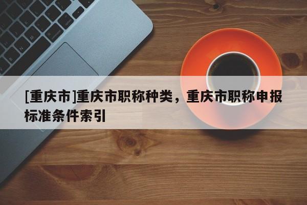 [重慶市]重慶市職稱種類，重慶市職稱申報(bào)標(biāo)準(zhǔn)條件索引