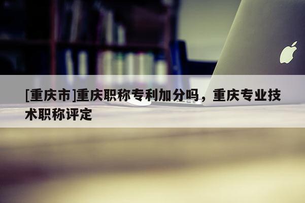 [重慶市]重慶職稱專利加分嗎，重慶專業(yè)技術(shù)職稱評(píng)定