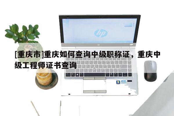 [重慶市]重慶如何查詢中級職稱證，重慶中級工程師證書查詢