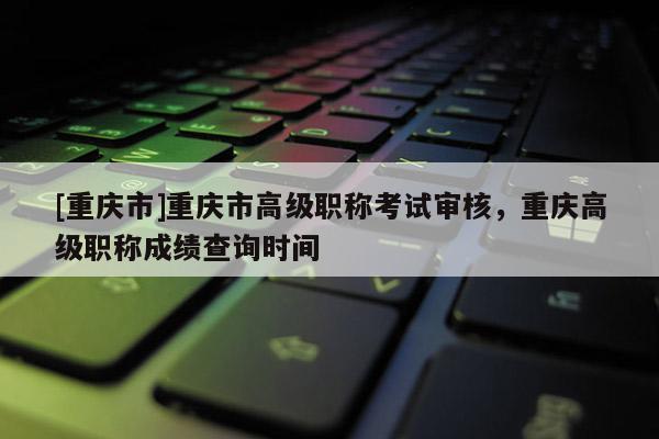[重慶市]重慶市高級(jí)職稱考試審核，重慶高級(jí)職稱成績(jī)查詢時(shí)間