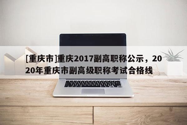 [重慶市]重慶2017副高職稱(chēng)公示，2020年重慶市副高級(jí)職稱(chēng)考試合格線