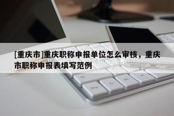 [重慶市]重慶職稱(chēng)申報(bào)單位怎么審核，重慶市職稱(chēng)申報(bào)表填寫(xiě)范例