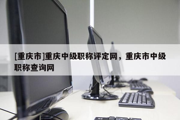 [重慶市]重慶中級職稱評定網(wǎng)，重慶市中級職稱查詢網(wǎng)