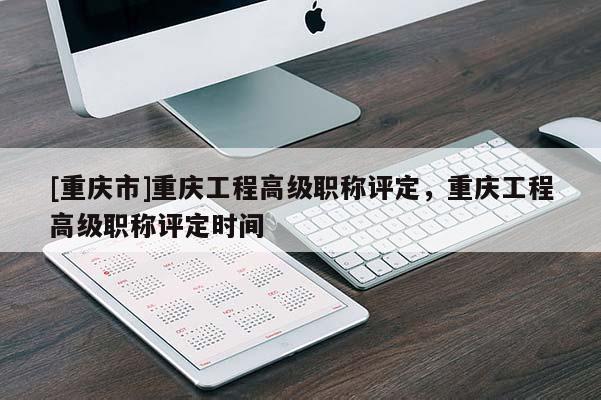 [重慶市]重慶工程高級(jí)職稱評(píng)定，重慶工程高級(jí)職稱評(píng)定時(shí)間