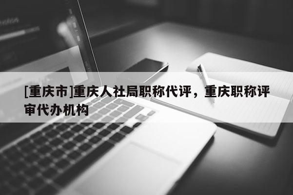 [重慶市]重慶人社局職稱(chēng)代評(píng)，重慶職稱(chēng)評(píng)審代辦機(jī)構(gòu)