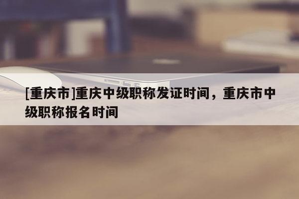 [重慶市]重慶中級(jí)職稱發(fā)證時(shí)間，重慶市中級(jí)職稱報(bào)名時(shí)間