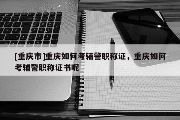 [重慶市]重慶如何考輔警職稱證，重慶如何考輔警職稱證書呢