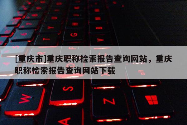 [重慶市]重慶職稱檢索報(bào)告查詢網(wǎng)站，重慶職稱檢索報(bào)告查詢網(wǎng)站下載