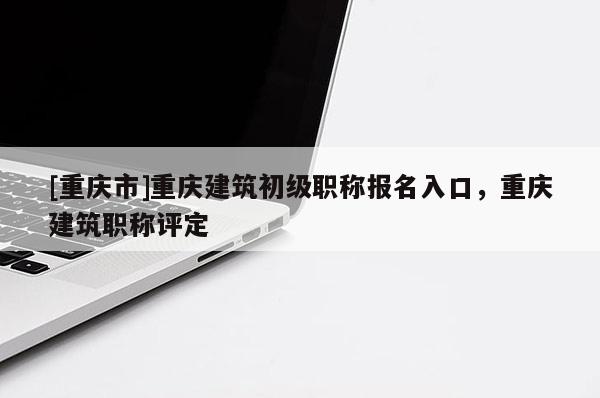 [重慶市]重慶建筑初級(jí)職稱報(bào)名入口，重慶建筑職稱評(píng)定