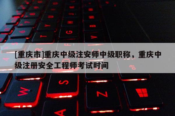 [重慶市]重慶中級注安師中級職稱，重慶中級注冊安全工程師考試時間