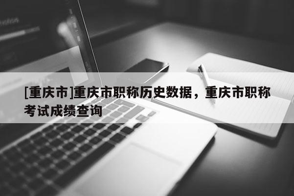 [重慶市]重慶市職稱(chēng)歷史數(shù)據(jù)，重慶市職稱(chēng)考試成績(jī)查詢(xún)