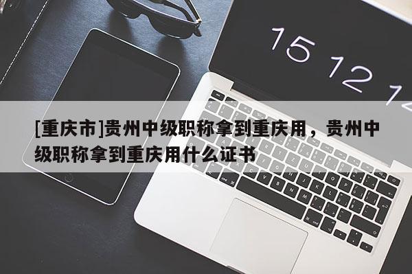 [重慶市]貴州中級職稱拿到重慶用，貴州中級職稱拿到重慶用什么證書