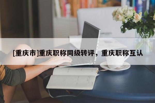 [重慶市]重慶職稱(chēng)同級(jí)轉(zhuǎn)評(píng)，重慶職稱(chēng)互認(rèn)