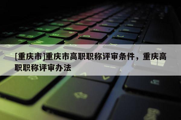 [重慶市]重慶市高職職稱(chēng)評(píng)審條件，重慶高職職稱(chēng)評(píng)審辦法