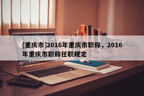 [重慶市]2016年重慶市職稱，2016年重慶市職稱任職規(guī)定