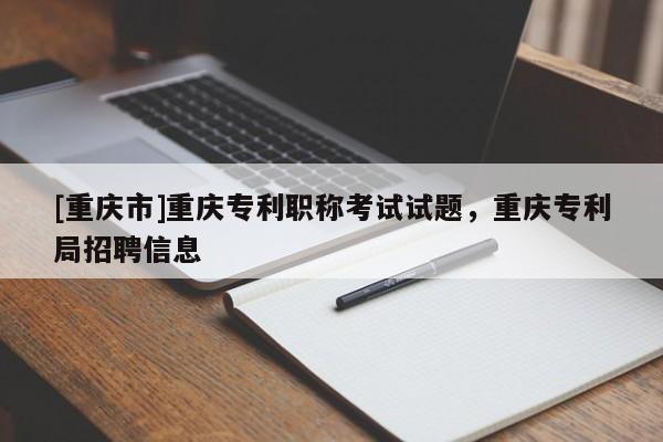 [重慶市]重慶專利職稱考試試題，重慶專利局招聘信息