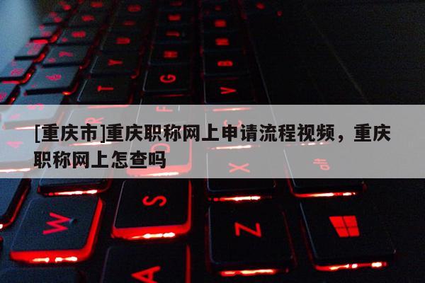 [重慶市]重慶職稱網上申請流程視頻，重慶職稱網上怎查嗎