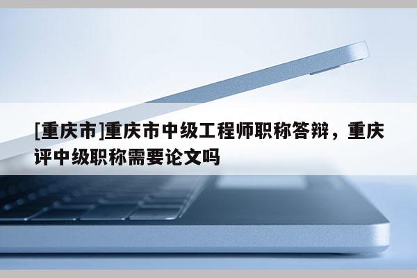 [重慶市]重慶市中級(jí)工程師職稱答辯，重慶評(píng)中級(jí)職稱需要論文嗎