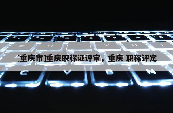 [重慶市]重慶職稱證評(píng)審，重慶 職稱評(píng)定