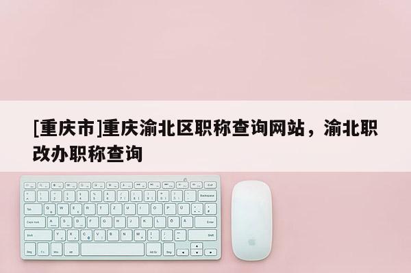 [重慶市]重慶渝北區(qū)職稱查詢網(wǎng)站，渝北職改辦職稱查詢