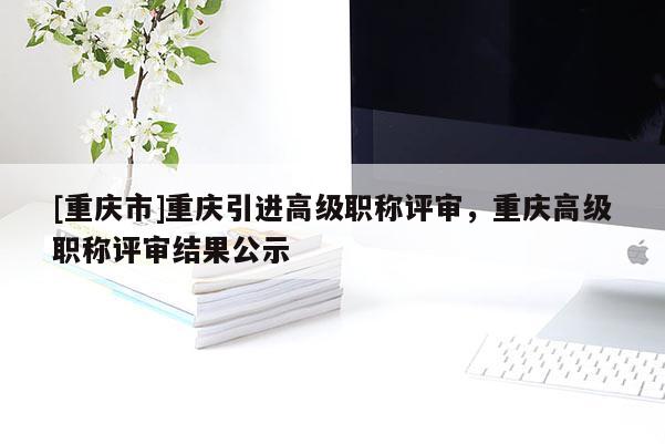 [重慶市]重慶引進(jìn)高級職稱評審，重慶高級職稱評審結(jié)果公示