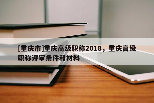 [重慶市]重慶高級職稱2018，重慶高級職稱評審條件和材料