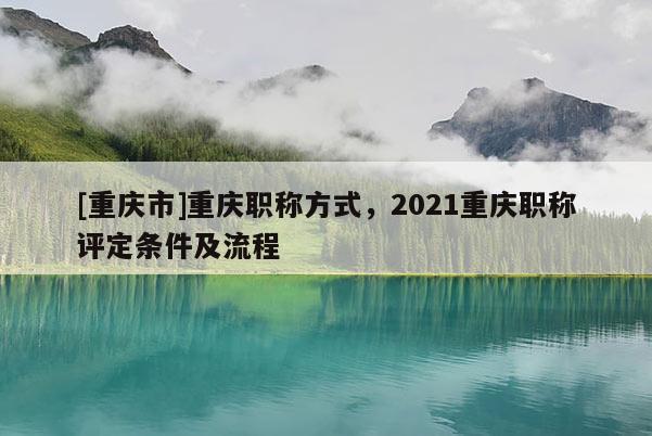 [重慶市]重慶職稱(chēng)方式，2021重慶職稱(chēng)評(píng)定條件及流程