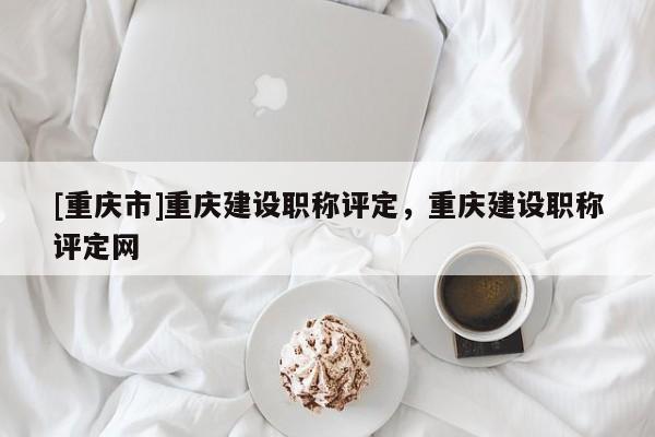 [重慶市]重慶建設(shè)職稱評定，重慶建設(shè)職稱評定網(wǎng)