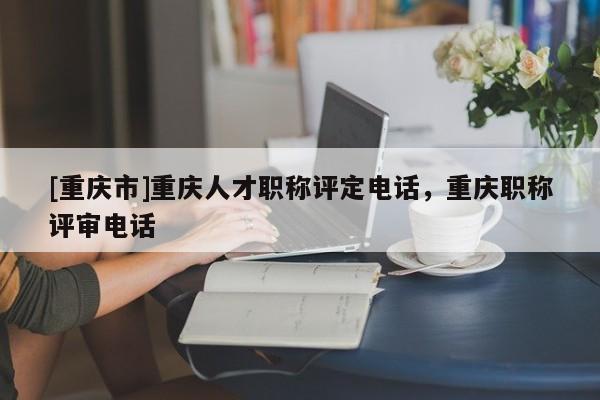 [重慶市]重慶人才職稱評定電話，重慶職稱評審電話