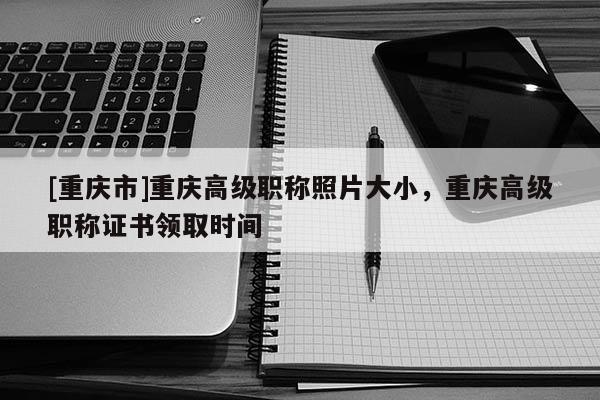 [重慶市]重慶高級(jí)職稱照片大小，重慶高級(jí)職稱證書領(lǐng)取時(shí)間