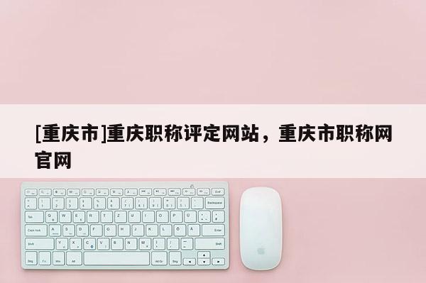 [重慶市]重慶職稱評定網站，重慶市職稱網官網