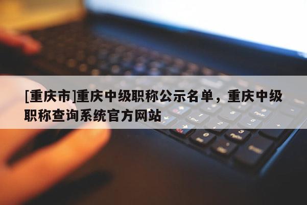 [重慶市]重慶中級職稱公示名單，重慶中級職稱查詢系統(tǒng)官方網(wǎng)站