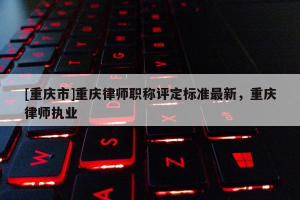 [重慶市]重慶律師職稱評定標準最新，重慶律師執(zhí)業(yè)