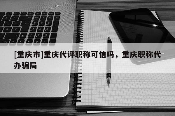 [重慶市]重慶代評職稱可信嗎，重慶職稱代辦騙局
