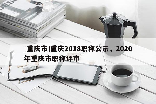 [重慶市]重慶2018職稱公示，2020年重慶市職稱評審
