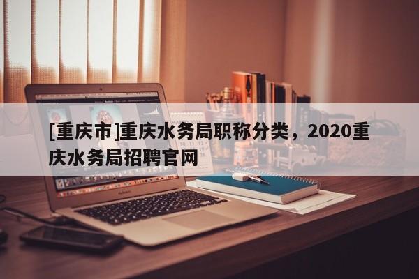 [重慶市]重慶水務(wù)局職稱分類，2020重慶水務(wù)局招聘官網(wǎng)