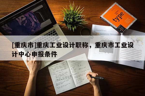 [重慶市]重慶工業(yè)設計職稱，重慶市工業(yè)設計中心申報條件