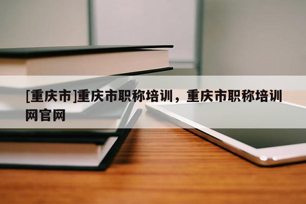 [重慶市]重慶市職稱培訓(xùn)，重慶市職稱培訓(xùn)網(wǎng)官網(wǎng)