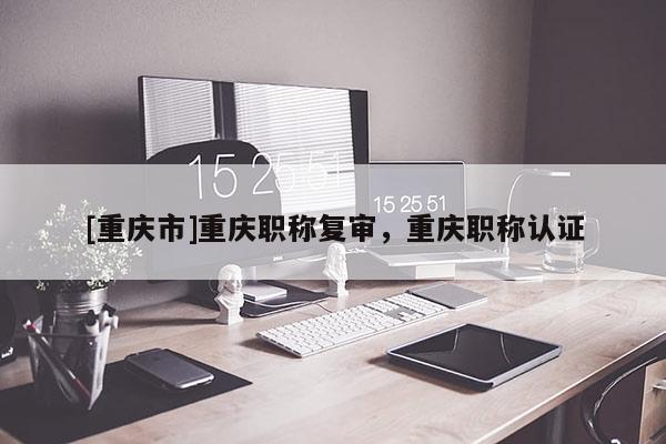 [重慶市]重慶職稱復(fù)審，重慶職稱認(rèn)證