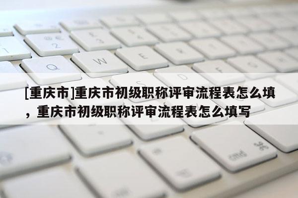[重慶市]重慶市初級職稱評審流程表怎么填，重慶市初級職稱評審流程表怎么填寫