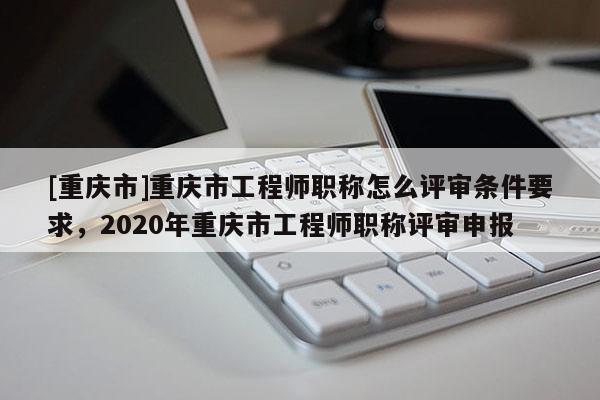 [重慶市]重慶市工程師職稱怎么評審條件要求，2020年重慶市工程師職稱評審申報