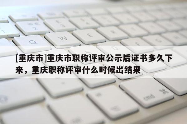 [重慶市]重慶市職稱評審公示后證書多久下來，重慶職稱評審什么時候出結(jié)果